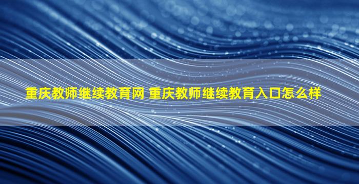 重庆教师继续教育网 重庆教师继续教育入口怎么样